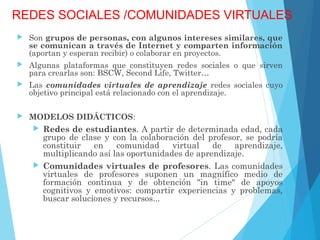 REDES SOCIALES /COMUNIDADES VIRTUALES
 Son grupos de personas, con algunos intereses similares, que
se comunican a través de Internet y comparten información
(aportan y esperan recibir) o colaborar en proyectos.
 Algunas plataformas que constituyen redes sociales o que sirven
para crearlas son: BSCW, Second Life, Twitter…
 Las comunidades virtuales de aprendizaje redes sociales cuyo
objetivo principal está relacionado con el aprendizaje.
 MODELOS DIDÁCTICOS:
 Redes de estudiantes. A partir de determinada edad, cada
grupo de clase y con la colaboración del profesor, se podría
constituir en comunidad virtual de aprendizaje,
multiplicando así las oportunidades de aprendizaje.
 Comunidades virtuales de profesores. Las comunidades
virtuales de profesores suponen un magnífico medio de
formación continua y de obtención "in time" de apoyos
cognitivos y emotivos: compartir experiencias y problemas,
buscar soluciones y recursos...
 