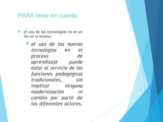 PARA tener en cuenta:
 el uso de las tecnologías no es un
fin en sí mismo:
 el uso de las nuevas
tecnologías en el
proceso de
aprendizaje puede
estar al servicio de las
funciones pedagógicas
tradicionales, sin
implicar ninguna
modernización ni
cambio por parte de
los diferentes actores.
 