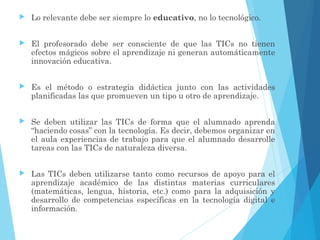  Lo relevante debe ser siempre lo educativo, no lo tecnológico.
 El profesorado debe ser consciente de que las TICs no tienen
efectos mágicos sobre el aprendizaje ni generan automáticamente
innovación educativa.
 Es el método o estrategia didáctica junto con las actividades
planificadas las que promueven un tipo u otro de aprendizaje.
 Se deben utilizar las TICs de forma que el alumnado aprenda
“haciendo cosas” con la tecnología. Es decir, debemos organizar en
el aula experiencias de trabajo para que el alumnado desarrolle
tareas con las TICs de naturaleza diversa.
 Las TICs deben utilizarse tanto como recursos de apoyo para el
aprendizaje académico de las distintas materias curriculares
(matemáticas, lengua, historia, etc.) como para la adquisición y
desarrollo de competencias específicas en la tecnología digital e
información.
 