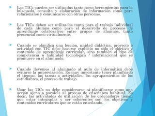  Las TICs pueden ser utilizadas tanto como herramientas para la
búsqueda, consulta y elaboración de información como para
relacionarse y comunicarse con otras personas.
 Las TICs deben ser utilizadas tanto para el trabajo individual
de cada alumno como para el desarrollo de procesos de
aprendizaje colaborativo entre grupos de alumnos, tanto
presencial como virtualmente.
 Cuando se planifica una lección, unidad didáctica, proyecto o
actividad con TIC debe hacerse explícito no sólo el objetivo y
contenido de aprendizaje curricular, sino también el tipo de
competencia o habilidad tecnológica / informacional que se
promueve en el alumnado.
 Cuando llevemos al alumnado al aula de informática debe
evitarse la improvisación. Es muy importante tener planificado
el tiempo, las tareas o actividades, los agrupamientos de los
estudiantes, el proceso de trabajo.
 Usar las TICs no debe considerarse ni planificarse como una
acción ajena o paralela al proceso de enseñanza habitual. Es
decir, las actividades de utilización de los ordenadores tienen
que estar integradas y ser coherentes con los objetivos y
contenidos curriculares que se están enseñando.
 