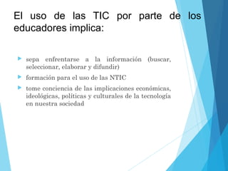El uso de las TIC por parte de los
educadores implica:
 sepa enfrentarse a la información (buscar,
seleccionar, elaborar y difundir)
 formación para el uso de las NTIC
 tome conciencia de las implicaciones económicas,
ideológicas, políticas y culturales de la tecnología
en nuestra sociedad
 