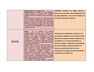 puedes dejarle un mensaje de voz.
Notificaciones de Gmail en tu escritorio:
cuando accedas a Google Talk, recibirás
notificación de los mensajes nuevos que llegan a
Gmail.
Existe también una versión de Gtalk en la web,
en donde podrás chatear con tus contactos, sin
entrar a Gmail y sin descargar nada, solo debes
acceder a Gtalk En La Web y dar click donde
dice “Usar el gadget de Google Talk. Hoy en día
se actualiza como Hangouts y se accede desde
cualquier android.
establecer contacto con algún docente o
persona que sea útil a una investigación que
se esté realizando y viva en otra ciudad o no
sea fácil contactarlo en directo.
SKYPE.
Skype es un software que permite
comunicaciones de texto, voz y vídeo sobre
Internet (VoIP). Fue diseñado en 2003 en
Estonia. El código y protocolo de Skype
permanecen cerrados y propietarios, pero los
usuarios interesados pueden descargar
gratuitamente la aplicación ejecutable del sitio
web oficial. Los usuarios de Skype pueden hablar
entre ellos gratuitamente.
Desde 2013, la red de MSN Messenger se
integró a Skype; para usar el audio y video tiene
que vincular su cuenta hotmail/outlook con
Skype, pero esto es completamente opcional.
Esta aplicación también incluye una
característica denominada YY SkypeOut, que
permite a los usuarios llamar a teléfonos
convencionales, cobrándoles diversas y bajas
tarifas según el país de destino, pudiendo llamar
a casi cualquier teléfono del mundo.
Otra opción que brinda Skype es SkypeIn,
Al igual que los anteriores, sería muy útil
para clases a distancia, para resolver dudas.
Igualmente resolvería ciertos problemas de
movilidad en el proceso de trabajos en
grupos o trabajos colaborativo, permitiendo
que cada miembro del equipo esté en su
casa y se pueda comunicar con sus
compañeros de equipo tomando decisiones,
preparando el material, etc.
 