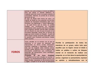 gracias a la cual se otorga un número de teléfono
para que desde un aparato telefónico, en
cualquier parte del mundo, se pueda contactar al
computador. Además, se provee de un servicio
de buzón de voz.
El logo de Skype tiene forma de nube y la
interfaz de Skype es muy parecida a la de otros
software de mensajería instantánea, tales como
Windows Live Messenger o Yahoo! Messenger,
y, de igual forma que en éstos, es posible
entablar una conversación de mensajes
instantáneos entre usuarios del mismo software.
Este programa también permite dejar mensajes
de voz (buzón) en caso de que el usuario no se
encuentre disponible, siendo ése un servicio de
pago que viene incluido con SkypeIn. A partir del
2010 incluye nuevas funciones entre ellas incluir
la pestaña para Facebook permitiendo chatear
entre usuarios.
FOROS
Foros virtuales es el nombre con el que se
denomina a un grupo de personas que
intercambian en forma on-line información,
opciones, preguntas y respuestas, archivos y
todo tipo de material, sobre diversos temas,
también puede definirse como un espacio para
discusiones académicas que contribuyen al
desarrollo del pensamiento crítico estratégico,
desde los diálogos.
Propósito de los foros (finalidad)
La finalidad de los foros virtuales es suscitar un
debate y no necesariamente agotar un tema. Las
ideas iniciales, expuestas en documentos breves
y ágiles, cumplen el rol de ubicar al participante
Permite la participación de todos los
miembros de un grupo, sobre todo para
aquellos que no logran vencer el miedo a
hablar en público o sufren de bloqueo
mental en el momento de realizar una
pregunta; en un foro tiene la oportunidad de
pensar, organizar su pensamiento, expresar
su opinión y retroalimentarse con la
 