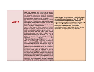 WIKIS
Wiki (del hawaiano wiki, ‘rápido’) es el nombre
que recibe un sitio web cuyas páginas pueden
ser editadas directamente desde el navegador,
donde los usuarios crean, modifican o eliminan
contenidos que, generalmente, comparten.
Los textos o «páginas wiki» tienen títulos únicos.
Si se escribe el título de una página wiki en algún
sitio del wiki entre dobles corchetes ([[Título de la
página]]) esta palabra se convierte en un «enlace
web» a la página correspondiente.
Así, en una página sobre «alpinismo» puede
haber una palabra como «piolet» o «brújula» que
esté marcada como palabra perteneciente a un
título de página wiki. La mayor parte de las
implementaciones de wikis indican en el
localizador uniforme de recursos (URL) de la
página el propio título de la página wiki (en
Wikipedia ocurre así:
<http://es.wikipedia.org/wiki/Alpinismo> es el
URL de la página wiki Alpinismo), facilitando el
uso y comprensibilidad del enlace fuera del
propio sitio web. Además, esto permite formar en
muchas ocasiones una coherencia terminológica,
generando una ordenación natural del contenido.
La aplicación de mayor peso y a la que le debe
su mayor fama hasta el momento ha sido la
creación de enciclopedias colectivas, género al
que pertenece Wikipedia. Existen muchas otras
aplicaciones más cercanas a la coordinación de
informaciones y acciones, o la puesta en común
de conocimientos o textos dentro de grupos.
La mayor parte de los wikis actuales conservan
un historial de cambios que permite recuperar
Según lo que se percibe del Wikipedia, es un
recurso interesante para un tipo de trabajo
colaborativo donde se puede compartir
información, complementarla, enriquecerla y
ordenarla. Manteniendo un archivo del
grupo que puede estarse renovando y
actualizando, con respecto al tema o temas
referentes a un proyecto en particular.
 