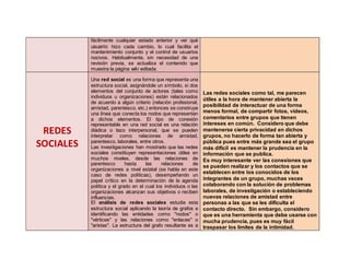 fácilmente cualquier estado anterior y ver qué
usuario hizo cada cambio, lo cual facilita el
mantenimiento conjunto y el control de usuarios
nocivos. Habitualmente, sin necesidad de una
revisión previa, se actualiza el contenido que
muestra la página wiki editada.
REDES
SOCIALES
Una red social es una forma que representa una
estructura social, asignándole un símbolo, si dos
elementos del conjunto de actores (tales como
individuos u organizaciones) están relacionados
de acuerdo a algún criterio (relación profesional,
amistad, parentesco, etc.) entonces se construye
una línea que conecta los nodos que representan
a dichos elementos. El tipo de conexión
representable en una red social es una relación
diádica o lazo interpersonal, que se pueden
interpretar como relaciones de amistad,
parentesco, laborales, entre otros.
Las investigaciones han mostrado que las redes
sociales constituyen representaciones útiles en
muchos niveles, desde las relaciones de
parentesco hasta las relaciones de
organizaciones a nivel estatal (se habla en este
caso de redes políticas), desempeñando un
papel crítico en la determinación de la agenda
política y el grado en el cual los individuos o las
organizaciones alcanzan sus objetivos o reciben
influencias.
El análisis de redes sociales estudia esta
estructura social aplicando la teoría de grafos e
identificando las entidades como "nodos" o
"vértices" y las relaciones como "enlaces" o
"aristas". La estructura del grafo resultante es a
Las redes sociales como tal, me parecen
útiles a la hora de mantener abierta la
posibilidad de interactuar de una forma
menos formal, de compartir fotos, videos,
comentarios entre grupos que tienen
intereses en común. Considero que debe
mantenerse cierta privacidad en dichos
grupos, no hacerlo de forma tan abierta y
pública pues entre más grande sea el grupo
más difícil es mantener la prudencia en la
información que se publica.
Es muy interesante ver las conexiones que
se pueden realizar y los contactos que se
establecen entre los conocidos de los
integrantes de un grupo, muchas veces
colaborando con la solución de problemas
laborales, de investigación o estableciendo
nuevas relaciones de amistad entre
personas a las que se les dificulta el
contacto directo. Sin embargo, considero
que es una herramienta que debe usarse con
mucha prudencia, pues es muy fácil
traspasar los límites de la intimidad.
 