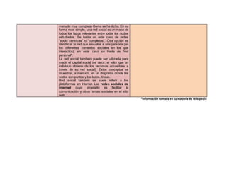 menudo muy compleja. Como se ha dicho, En su
forma más simple, una red social es un mapa de
todos los lazos relevantes entre todos los nodos
estudiados. Se habla en este caso de redes
"socio céntricas" o "completas". Otra opción es
identificar la red que envuelve a una persona (en
los diferentes contextos sociales en los que
interactúa); en este caso se habla de "red
personal".
La red social también puede ser utilizada para
medir el capital social (es decir, el valor que un
individuo obtiene de los recursos accesibles a
través de su red social). Estos conceptos se
muestran, a menudo, en un diagrama donde los
nodos son puntos y los lazos, líneas.
Red social también se suele referir a las
plataformas en Internet. Las redes sociales de
internet cuyo propósito es facilitar la
comunicación y otros temas sociales en el sitio
web.
*Información tomada en su mayoría de Wikipedia
 