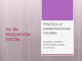 Práctica 4:
TIC EN      presentaciones
EDUCACIÓN   visuales.
SOCIAL      MANUELA MORENO
            MARÍA ESTER MANUEL
            ANA PLAZA
 