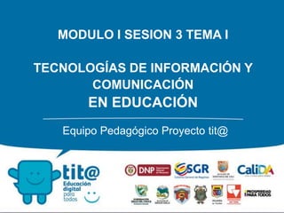 MODULO I SESION 3 TEMA I
TECNOLOGÍAS DE INFORMACIÓN Y
COMUNICACIÓN
EN EDUCACIÓN
Equipo Pedagógico Proyecto tit@
 
