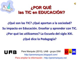 ¿POR QUÉ  las TIC en EDUCACIÓN? Pere Marquès (2010). UAB - grupo DIM http://peremarques.blogspot.com/ Para ampliar la información  :  http://peremarques.net ¿Qué son las TIC? ¿Qué aportan a la sociedad? Su impacto en Educación. Enseñar y aprender con TIC. ¿Por qué las utilizamos? La Escuela del siglo XXI. ¿Qué dice la Pedagogía? 