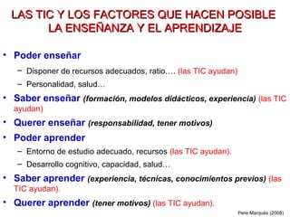 LAS TIC Y LOS FACTORES QUE HACEN POSIBLE
        LA ENSEÑANZA Y EL APRENDIZAJE

• Poder enseñar
   – Disponer de recursos adecuados, ratio…. (las TIC ayudan)
   – Personalidad, salud…
• Saber enseñar (formación, modelos didácticos, experiencia) (las TIC
  ayudan)
• Querer enseñar (responsabilidad, tener motivos)
• Poder aprender
   – Entorno de estudio adecuado, recursos (las TIC ayudan).
   – Desarrollo cognitivo, capacidad, salud…
• Saber aprender (experiencia, técnicas, conocimientos previos) (las
  TIC ayudan).
• Querer aprender (tener motivos) (las TIC ayudan).
                                                                Pere Marquès (2008)
 