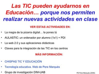 Las TIC pueden ayudarnos en
     Educación… porque nos permiten
    realizar nuevas actividades en clase
                        VER ESTAS ACTIVIDADES EN:
•   La magia de la pizarra digital… la pones tú
•   AULASTIC: un ordenador por alumno (1x1) + PDI
•   La web 2.0 y sus aplicaciones didácticas
•   Claves para la integración de las TIC en los centros

                             MÁS INFORMACIÓN:

•   CHISPAS TIC Y EDUCACIÓN
•   Tecnología educativa. Web de Pere Marquès
•   Grupo de investigación DIM-UAB                         PD Pere Marquès (2008)
 