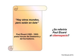 “Hay otros mundos,
 pero están en éste”

                                  ¿Se referiría
                                  Paul Éluard
  Paul Éluard (1895 - 1952)
poeta francés del Dadaísmo y   al ciberespacio?
       del Surrealismo.




                                        Pere Marquès (2010)
 