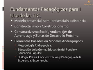 Fundamentos Pedagógicos para lFundamentos Pedagógicos para l
Uso de lasTIC.Uso de lasTIC.
 Modelo presencial, semi-presencial y a distancia.
 Constructivismo y Construccionismo.
 Constructivismo Social, Andamiajes de
Aprendizaje y Zonas de Desarrollo Próximo.
 Elementos Basados en Modelos Andragógicos.
 Metodología Andragógica.
 Educación de la Gente, Educación del Pueblo y
Educación Popular.
 Diálogo, Praxis, Concientización y Pedagogía de la
Esperanza, Experiencia.
 