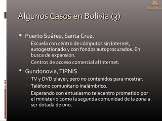 Algunos Casos en Bolivia (3)Algunos Casos en Bolivia (3)
 Puerto Suárez, Santa Cruz.
 Escuela con centro de cómputos sin Internet,
autogestionado y con fondos autoprocurados. En
busca de expansión.
 Centros de acceso comercial al Internet.
 Gundonovia,TIPNIS
 TV y DVD player, pero no contenidos para mostrar.
 Teléfono comunitario inalámbrico.
 Esperando con entusiasmo telecentro prometido por
el ministerio como la segunda comunidad de la zona a
ser dotada de uno.
 