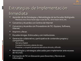 Estrategias de ImplementaciónEstrategias de Implementación
InmediataInmediata
 Aprender de las Estrategias y Metodologías de las Escuelas Multigrado.
 Mientras unos chicos hacen algo o usan lasTIC, otros hacen otros, etc.
 Convenios y Acuerdos con Centros de Internet
 Convenios y Acuerdos con Proveedores deTIC: Equipos, Software,
Internet.
 Imprimir y llevar.
 Escuelas Amigas: Entre aulas y con instituciones.
 Generación colaborativa y participativa de contenidos propios y
compartidos.
 Narrativa Digital.
 Compartir lecciones y planes de caso.
 Presentar y compartir proyectos educativos de aula y difundir.
 Metodologías y estrategias adecuadas para implementar ante escasez
de recursos.
 Formación deTIC en Educación para Docentes yTécnicos en
Informática.
 