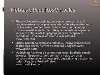 Notitas y PapelitosVirtualesNotitas y PapelitosVirtuales
 Fleck: Notas en las páginas, que pueden compartirse. No
requiere instalar nada, pueden anotarse las páginas desde su
página web y también enviarse las notas y las páginas por
correo sin instalar nada. Permite guardar en línea copias de
versiones antiguas de las páginas, para así comparar la
portada de un diario de un día con la de otro día.
www.fleck.com
 Stickis: Orientado como una red social, incluye el monitoreo
de palabras claves, fuentes de usuarios y páginas webs.
www.stickis.com
 MyStickies: Papelitos de colores con notas. Es el más simple
de todos. No permite (aún) compartir notas con otras
personas ni esconder las notas (sólo desactivarlas o activarlas
todas). Requiere Mozilla Firefox.
www.mystickies.com
 