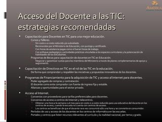 Acceso del Docente a lasTIC:Acceso del Docente a lasTIC:
estrategias recomendadasestrategias recomendadas
 Capacitación para Docentes enTIC para una mejor educación.
 Cursos yTalleres.
 Sin costo o a costo reducido y/o subsidiado.
 Reconocidos por el Ministerio de Educación, con puntaje y certificado.
 Con horas de asistencia pagas como si fueran horas de trabajo.
 Con enfoque pedagógico y actividades prácticas vinculadas a los espacios curriculares y la potenciación de
habilidades de los estudiantes.
 Programas de Becas para capacitación de docentes enTIC en Educación.
 Negociar y garantizar cuotas para los miembros del Ministerio a través de planes complementarios de apoyo y
seguimiento.
 Capacitación de Directivos enTIC en el rol de lasTIC en la educación.
 De forma que comprendan y respalden las iniciativas y propuestas innovadoras de los docentes.
 Programas de Financiamiento para la adquisición deTIC y acceso al Internet para docentes.
 Poder agregado de compras y contratación.
 El docente como ente comprador con fuente de ingreso fija y estable.
 Alianzas y oportunidades para el sector privado.
 Acceso al Internet.
 Convenios con proveedores para tarifas preferenciales para docentes.
 Convenios de acceso a centros de Internet y telecentros.
 Obtener una hora a la semana o al mes para sin costo o a costo reducido para uso educativo del docente en los
centros de acceso, cuando la escuela no cuenta con centros de acceso.
 Los centros se benefician de que el docente rara vez consumirá sólo una hora y se convierte en consumidor.
 Períodos de uso y acceso de los docentes en los centros de informática en las escuelas.
 Portales y centros que listen recursos relevantes al currículo y la realidad nacional, por tema y grado.
 