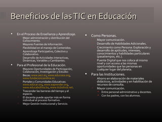 Beneficios de lasTIC en EducaciónBeneficios de lasTIC en Educación
 En el Proceso de Enseñanza y Aprendizaje.
 Mejor administración y distribución del
Conocimiento.
 Mayores Fuentes de Información.
 Flexibilidad en el manejo de Contenidos.
 Aprendizaje Participativo, Colectivo y
Colaborativo.
 Desarrollo de Actividades Interactivas,
Dinámicas,Variables y Cambiantes.
 Para el Profesional de la Educación.
 Mayores Oportunidades de Participación,
Colaboración, Investigación y Estudio:
 Becas: www.aeci.es, www.educoea.org,
www.fundacioncarolina.es
 Portales y Comunidades Educativas:
www.educar.org, www.eaprender.org,
www.educabolivia.bo, www.ticbolivia.net.
 Trascender las barreras del tiempo y el
espacio.
 El docente puede aportar más en forma
individual al proceso formativo.
 Mejor Gestión Institucional y Servicio.
 Como Personas.
 Mayor comunicación.
 Desarrollo de Habilidades Adicionales.
 Crecimiento como Persona: Exploración y
desarrollo de aptitudes, intereses,
conocimientos y habilidades particulares
(pasatiempos, etc.).
 Puente Digital que nos coloca al mismo
nivel y con acceso a las mismas
oportunidades que las personas en
cualquier lugar del planeta.
 Para las Instituciones.
 Ahorro en elaboración de materiales
didácticos, actividades y en habilitación de
recursos de consulta.
 Mayor comunicación.
 Entre personal administrativo y docentes.
 Con los padres, con los alumnos.
 