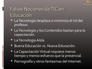 Falsas Nociones deTIC enFalsas Nociones deTIC en
EducaciónEducación
 LaTecnología desplaza o minimiza el rol del
profesor.
 LaTecnología y los Contenidos bastan para la
capacitación.
 LaTecnología Aísla.
 Buena Educación vs. Nueva Educación.
 La CapacitaciónVirtual requiere menos
tiempo y menos esfuerzo que la presencial.
 Pornografía y otros fantasmas del Internet.
 