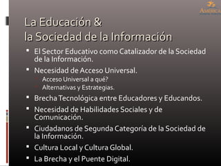 La Educación &La Educación &
la Sociedad de la Informaciónla Sociedad de la Información
 El Sector Educativo como Catalizador de la Sociedad
de la Información.
 Necesidad de Acceso Universal.
 Acceso Universal a qué?
 Alternativas y Estrategias.
 BrechaTecnológica entre Educadores y Educandos.
 Necesidad de Habilidades Sociales y de
Comunicación.
 Ciudadanos de Segunda Categoría de la Sociedad de
la Información.
 Cultura Local y Cultura Global.
 La Brecha y el Puente Digital.
 