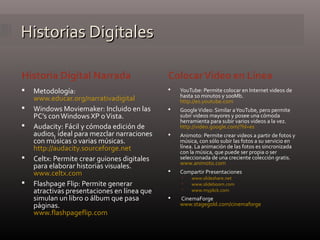 Historias DigitalesHistorias Digitales
Historia Digital Narrada ColocarVideo en Línea
 Metodología:
www.educar.org/narrativadigital
 Windows Moviemaker: Incluido en las
PC’s conWindows XP oVista.
 Audacity: Fácil y cómoda edición de
audios, ideal para mezclar narraciones
con músicas o varias músicas.
http://audacity.sourceforge.net
 Celtx: Permite crear guiones digitales
para elaborar historias visuales.
www.celtx.com
 Flashpage Flip: Permite generar
atractivas presentaciones en línea que
simulan un libro o álbum que pasa
páginas.
www.flashpageflip.com
 YouTube: Permite colocar en Internet videos de
hasta 10 minutos y 100Mb.
http://es.youtube.com
 GoogleVideo: Similar aYouTube, pero permite
subir videos mayores y posee una cómoda
herramienta para subir varios videos a la vez.
http://video.google.com/?hl=es
 Animoto: Permite crear videos a partir de fotos y
música, con sólo subir las fotos a su servicio en
línea. La animación de las fotos es sincronizada
con la música, que puede ser propia o ser
seleccionada de una creciente colección gratis.
www.animoto.com
 Compartir Presentaciones
 www.slideshare.net
 www.slideboom.com
 www.myplick.com
 CinemaForge
www.stagegold.com/cinemaforge
 