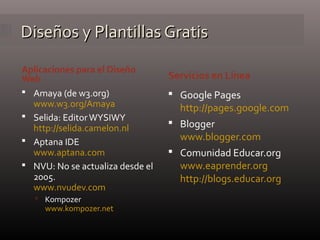 Diseños y Plantillas GratisDiseños y Plantillas Gratis
 Amaya (de w3.org)
www.w3.org/Amaya
 Selida: EditorWYSIWY
http://selida.camelon.nl
 Aptana IDE
www.aptana.com
 NVU: No se actualiza desde el
2005.
www.nvudev.com
 Kompozer
www.kompozer.net
 Google Pages
http://pages.google.com
 Blogger
www.blogger.com
 Comunidad Educar.org
www.eaprender.org
http://blogs.educar.org
Servicios en Línea
Aplicaciones para el Diseño
Web
 