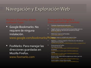Navegación y ExploraciónWebNavegación y ExploraciónWeb
Acceso a Favoritos desde
cualquier lugar
Navegación Dirigida o
Desconectada del Internet
 Google Bookmarks: No
requiere de ninguna
instalación.
www.google.com/bookmarks/?hl=es
 FoxMarks: Para manejar las
direcciones guardadas en
Mozilla Firefox.
www.foxmarks.com
 Trackstar: Especial para educación
http://trackstar.4teachers.org/trackstar
 PageQ: Genera una presentación de pantallas (pero no
graba las páginas, las toma al momento en línea).
www.pageq.com
 Webinaria: Captura de Pantallas
www.webinaria.com
 MapCapt: Captura y empalme de mapas en línea.
http://users.skynet.be/hofinger/MapCapt.html
 WebShot 1.2: Genera imágenes o fotos de uno o más sites que
indiquemos en una lista.
http://www.download.com/WebShot/3000-2181_4-10559076.html
 Extensiones de Firefox
 FastVideo Download
https://addons.mozilla.org/en-US/firefox/addon/3590
 Scrapbook
https://addons.mozilla.org/en-US/firefox/addon/427
 Unplug
https://addons.mozilla.org/en-US/firefox/addon/2254
http://unplug.mozdev.org
 Breadcrumbs: Graba todas las páginas que visitas y permite
buscar en ellas.
https://addons.mozilla.org/en-US/firefox/addon/2954
 SaveComplete: Incluye hojas de estilo.
https://addons.mozilla.org/en-US/firefox/addon/4723
 