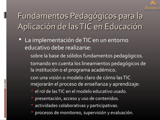 Fundamentos Pedagógicos para laFundamentos Pedagógicos para la
Aplicación de lasTIC en EducaciónAplicación de lasTIC en Educación
 La implementación deTIC en un entorno
educativo debe realizarse:
 sobre la base de sólidos fundamentos pedagógicos.
 tomando en cuenta los lineamientos pedagógicos de
la institución o el programa académico.
 con una visión o modelo claro de cómo lasTIC
mejorarán el proceso de enseñanza y aprendizaje:
 el rol de lasTIC en el modelo educativo usado.
 presentación, acceso y uso de contenidos.
 actividades colaborativas y participativas.
 procesos de monitoreo, supervisión y evaluación.
 