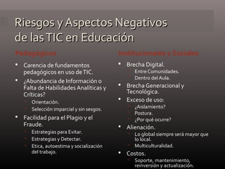 Riesgos y Aspectos NegativosRiesgos y Aspectos Negativos
de lasTIC en Educaciónde lasTIC en Educación
Pedagógicos Institucionales y Sociales
 Carencia de fundamentos
pedagógicos en uso deTIC.
 ¿Abundancia de Información o
Falta de Habilidades Analíticas y
Críticas?
 Orientación.
 Selección imparcial y sin sesgos.
 Facilidad para el Plagio y el
Fraude.
 Estrategias para Evitar.
 Estrategias y Detectar.
 Etica, autoestima y socialización
del trabajo.
 Brecha Digital.
 Entre Comunidades.
 Dentro del Aula.
 Brecha Generacional y
Tecnológica.
 Exceso de uso:
 ¿Aislamiento?
 Postura.
 ¿Por qué ocurre?
 Alienación.
 Lo global siempre será mayor que
lo local.
 Multiculturalidad.
 Costos.
 Soporte, mantenimiento,
reinversión y actualización.
 