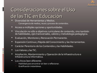 Consideraciones sobre el UsoConsideraciones sobre el Uso
de lasTIC en Educaciónde lasTIC en Educación
 Diversidad de Herramientas y Medios.
 Convergencia de medios, reuso y proceso de contenidos.
 Acceso a múltiples opciones y oportunidades.
 Vinculación no sólo a objetivos curriculares de contenido, sino también
de habilidades, ejes transversales, valores y metodología pedagógica.
 Evaluación, Monitoreo y Renovación Permanente.
 Expansión Continua y Rápida del Conocimiento y las Herramientas.
 Carácter Perentorio de los Contenidos y las Habilidades.
 LosValores y lasTIC.
 Ampliación, Mantenimiento y Operación de la Infraestructura e
Infoestructura Informática.
 Los chicos leen diferente:
 Habilidad para encontrar sin leer o reflexionar.
 Gratificación instantánea.
 