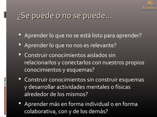 ¿Se puede o no se puede…¿Se puede o no se puede…
 Aprender lo que no se está listo para aprender?
 Aprender lo que no nos es relevante?
 Construir conocimientos aislados sin
relacionarlos y conectarlos con nuestros propios
conocimientos y esquemas?
 Construir conocimientos sin construir esquemas
y desarrollar actividades mentales o físicas
alrededor de los mismos?
 Aprender más en forma individual o en forma
colaborativa, con y de los demás?
 