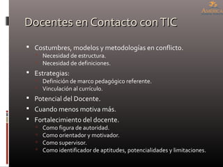 Docentes en Contacto conTICDocentes en Contacto conTIC
 Costumbres, modelos y metodologías en conflicto.
 Necesidad de estructura.
 Necesidad de definiciones.
 Estrategias:
 Definición de marco pedagógico referente.
 Vinculación al currículo.
 Potencial del Docente.
 Cuando menos motiva más.
 Fortalecimiento del docente.
 Como figura de autoridad.
 Como orientador y motivador.
 Como supervisor.
 Como identificador de aptitudes, potencialidades y limitaciones.
 