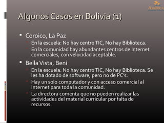 Algunos Casos en Bolivia (1)Algunos Casos en Bolivia (1)
 Coroico, La Paz
 En la escuela: No hay centroTIC, No hay Biblioteca.
 En la comunidad hay abundantes centros de Internet
comerciales, con velocidad aceptable.
 BellaVista, Beni
 En la escuela: No hay centroTIC, No hay Biblioteca. Se
les ha dotado de software, pero no de PC’s.
 Hay un solo computador y con acceso comercial al
Internet para toda la comunidad.
 La directora comenta que no pueden realizar las
actividades del material curricular por falta de
recursos.
 
