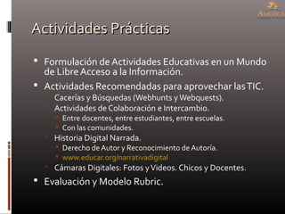 Actividades PrácticasActividades Prácticas
 Formulación de Actividades Educativas en un Mundo
de Libre Acceso a la Información.
 Actividades Recomendadas para aprovechar lasTIC.
 Cacerías y Búsquedas (Webhunts yWebquests).
 Actividades de Colaboración e Intercambio.
 Entre docentes, entre estudiantes, entre escuelas.
 Con las comunidades.
 Historia Digital Narrada.
 Derecho de Autor y Reconocimiento de Autoría.
 www.educar.org/narrativadigital
 Cámaras Digitales: Fotos yVideos. Chicos y Docentes.
 Evaluación y Modelo Rubric.
 