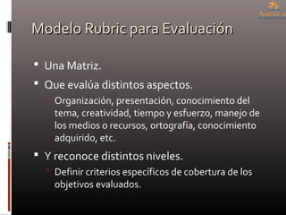 Modelo Rubric para EvaluaciónModelo Rubric para Evaluación
 Una Matriz.
 Que evalúa distintos aspectos.
 Organización, presentación, conocimiento del
tema, creatividad, tiempo y esfuerzo, manejo de
los medios o recursos, ortografía, conocimiento
adquirido, etc.
 Y reconoce distintos niveles.
 Definir criterios específicos de cobertura de los
objetivos evaluados.
 