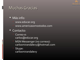 Muchas GraciasMuchas Gracias
 Más info:
 www.educar.org
 www.americasomostodos.com
 Contacto:
 Correo-e:
carlos@educar.org
 MSN Messenger (no correos):
carlosmirandalevy@hotmail.com
 Skype:
carlosmirandalevy
 