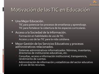 Motivación de lasTIC en EducaciónMotivación de lasTIC en Educación
 Una Mejor Educación.
 TIC para potenciar los procesos de enseñanza y aprendizaje.
 TIC para fortalecer la cobertura de los espacios curriculares.
 Acceso a la Sociedad de la Información.
 Formación en habilidades de uso deTIC.
 Acceso y uso de lasTIC para la vida cotidiana.
 Mejor Gestión de los Servicios Educativos y procesos
administrativos relacionados.
 Sistemas administrativos informatizados: Nóminas, inventarios,
directorios de instituciones educativas, etc.
 Consultas, acceso a información institucional, transparencia,
rendimiento de cuentas.
 Administración de información y estadísticas del sector educativo
y el uso de los recursos.
 
