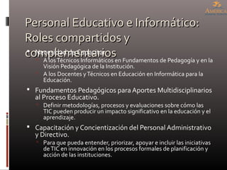 Personal Educativo e Informático:Personal Educativo e Informático:
Roles compartidos yRoles compartidos y
complementarioscomplementarios Necesidad de Capacitar
 A losTécnicos Informáticos en Fundamentos de Pedagogía y en la
Visión Pedagógica de la Institución.
 A los Docentes yTécnicos en Educación en Informática para la
Educación.
 Fundamentos Pedagógicos para Aportes Multidisciplinarios
al Proceso Educativo.
 Definir metodologías, procesos y evaluaciones sobre cómo las
TIC pueden producir un impacto significativo en la educación y el
aprendizaje.
 Capacitación y Concientización del Personal Administrativo
y Directivo.
 Para que pueda entender, priorizar, apoyar e incluir las iniciativas
deTIC en innovación en los procesos formales de planificación y
acción de las instituciones.
 