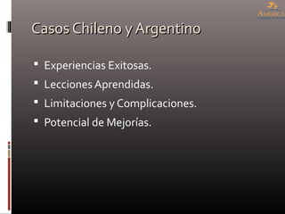 Casos Chileno y ArgentinoCasos Chileno y Argentino
 Experiencias Exitosas.
 Lecciones Aprendidas.
 Limitaciones y Complicaciones.
 Potencial de Mejorías.
 