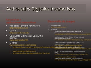 Actividades Digitales InteractivasActividades Digitales Interactivas
Educativas y
Aplicaciones Interactivas Desarrollo de Juegos
 Half Baked Software: Hot Potatoes
http://hotpot.uvic.ca
 Scratch
http://scratch.mit.edu
 Open Cards: Extensión de Open Office
Impress.
www.opencards.info
 DIY Map
www.backspace.com/mapapp
 http://population-statistics.com/wg.php?x=&men=stdl&lng=es&dat=32&srt=npan&col=aohdq
 www.population-statistics.com
 http://earth-info.nga.mil/gns/html/cntry_files.html
 Games Maker
www.yoyogames.com
 Sudokus
 Sudoku: Permite elaborar sudokus para colocar en
línea.
www.download.com/SCICA-Sudoku/3000-2111_4-10507591.htm
 Sudoku Master: Permite elaborar libros de sudoku y
una opción especial con letras.
www.download.com/Sudoku-Master/3000-2111_4-10600473.htm
 Sudoku Generator: Genera PDFs con sudokus y sus
soluciones desde la web.
www.opensky.ca/~jdhildeb/software/sudokugen
 Sudoku Generator: No requiere instalación. Imprime.
http://www.download.com/Sudoku-Generator/3000-2111_4-107
 SuDoKu: No requiere instalación, permite generar en
HTML.
www.download.com/Su-Doku/3000-2111_4-10647471.html
www.geocities.com/schizointeractive
 Sudokutoon: Para chicos, con caricaturas y música.
www.download.com/SudokuToon/3000-2111_4-10663843.html
 