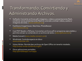 Transformando, Convirtiendo yTransformando, Convirtiendo y
Administrando Archivos.Administrando Archivos.
 Swftools: Convierte archivos pdf, imágenes y videos a presentaciones flash,
combinar varias presentaciones flash en una sola y extraer videos, audios e
imágenes de estas. (www.swftools.org)
 FastStone ImageViewer, MaxView, PhotoResizer
www.faststone.org
 Cool PDF Reader y Pdf2exe: Convierten archivos pdf en programas ejecutables y
permite extraer su contenido en un archivo de texto. (www.pdf2exe.com)
 Media Convert (www.media-convert.com)
 Windirstat: Controla espacio en disco
www.windirstat.info
 Visioo-Writer: Permite leer archivos de Open Office sin tenerlo instalado.
http://visioo-writer.tuxfamily.org/ES
 Otras aplicaciones portables:
http://portableapps.com/apps
 