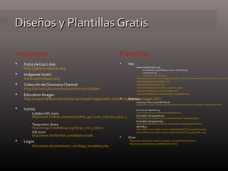 Diseños y Plantillas GratisDiseños y Plantillas Gratis
 Fotos de Uso Libre
http://galeria.educar.org
 Imágenes Gratis
www.openclipart.org
 Colección de Discovery Channel
http://school.discoveryeducation.com/clipart
 Education Images
http://www.hellasmultimedia.com/webimages/education/education_images.htm
 Iconos
 Lullabot GPL Icons
http://www.lullabot.com/articles/free_gpl_icons_lullacons_pack_1
 Tango Icon Library
http://tango.freedesktop.org/Tango_Icon_Library
 Silk Icons
http://www.famfamfam.com/lab/icons/silk
 Logos
 http://www.templateworkz.com/logo_templates.php
 Web
 www.opendesigns.org
 en.wikipedia.org/wiki/Open_Source_Web_Design
 www.oswd.org
 www.openwebdesign.org
 www.designvitality.com/blog/2007/07/the-open-source-web-design-toolbox-100-tools-r
 www.opensourcetemplates.org
 www.freecsstemplates.org
 www.myhedspace.com/free_templates.php
 www.templatesbox.com/templates.htm
 www.templateworkz.com/website_templates.php
 Boletines
 Impresos: Xerox (para MSWord)
www.office.xerox.com/small-business/resources/news-template-home/enus.html
 PorCorreo: MailChimp
www.mailchimp.com/resources/templates
 En laWeb:TemplateWorkz
http://www.templateworkz.com/newsletter_templates.php
 En laWeb:Templates Box
www.templatesbox.com/free-newsletter-templates/index.htm
 MS Office
http://office.microsoft.com/en-us/templates/CT101043281033.aspx
 http://office.microsoft.com/es-es/templates/CT101043283082.aspx
 Otras
http://www.education-world.com/tools_templates/index.shtml
http://www.brainybetty.com/MENUWord.htm
PlantillasImágenes
 
