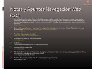 Notas y Apuntes NavegaciónWebNotas y Apuntes NavegaciónWeb
(1/2)(1/2) JumpKnowledge Annotator: Notas en las páginas, que pueden compartirse. No requiere instalar nada, pueden
anotarse las páginas desde su página web y enviarse las notas y páginas por correo sin instalar nada. Genera una
dirección publica para compartir nuestros comentarios sobre una página y el estado en que se encontraba al hacer
las notas.
http://info.jkn.com
 Zotero: Manejo de Fuentes y recursos al investigar. Orientado para mantener una bibliografía de documentos y
publicaciones. https://addons.mozilla.org/en-US/firefox/addon/3504
www.zotero.org
 Trackstar: Especial para educación.
http://trackstar.4teachers.org/trackstar
 Diigo: Marcas, destacar, anotar y colaborar.
www.diigo.com
 Web Marker
https://addons.mozilla.org/en-US/firefox/addon/2679
 Vyew: Colaboración en línea
www.vyew.com
 ClipMarks: Permite recortar fragmentos de páginas webs (incluyendo textos, fotos y videos) y guardarlos en línea,
compartirlos o colocarlos en una página propia.
www.clipmarks.com (IE y Firefox)
 Trailfire: Para construir trillos virtuales en torno a temas particulares.
www.trailfire.com
 
