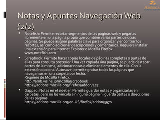 Notas y Apuntes NavegaciónWebNotas y Apuntes NavegaciónWeb
(2/2)(2/2)
 Notefish: Permite recortar segmentos de las páginas web y pegarlas
libremente en una página propia que combine varias partes de otras
páginas. Se puede asignar palabras clave para organizar y encontrar los
recortes, así como adicionar descripciones y comentarios. Requiere instalar
una extensión para Internet Explorer o Mozilla Firefox.
www.notefish.com
 Scrapbook: Permite hacer copias locales de páginas completas o partes de
ellas para consulta posterior. Una vez copiada una página, se puede destacar
partes de la misma, adicionar notas o eliminar elementos de ella. Con la
extensión opcional Autosave, permite grabar todas las páginas que
navegamos en una carpeta por fecha.
Requiere de Mozilla Firefox.
http://amb.vis.ne.jp/mozilla/scrapbook
https://addons.mozilla.org/firefox/addon/427
 Dappad: Notas en el sidebar. Permite guardar notas y organizarlas en
carpetas, pero no las vincula a ninguna página ni guarda partes o direcciones
de las páginas.
https://addons.mozilla.org/en-US/firefox/addon/3970
 