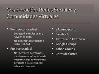 Colaboración, Redes Sociales yColaboración, Redes Sociales y
ComunidadesVirtualesComunidadesVirtuales
Qué son e importancia Comunidades Recomendadas
 Por qué conocerlas?
 Los estudiantes las usan y
“viven” en ellas.
 No podemos sustraernos a
dicha realidad.
 Por qué usarlas?
 Nos permiten acercarnos,
mantenernos informados de
nuestros colegas y encontrar
personas e iniciativas con
intereses comunes.
 eAprender.org.
 Facebook.
 Twitter andTwitteroo.
 Google Groups.
 Yahoo Groups.
 Listas de Correo.
 