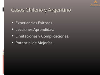 Casos Chileno y Argentino <ul><li>Experiencias Exitosas. </li></ul><ul><li>Lecciones Aprendidas. </li></ul><ul><li>Limitac...