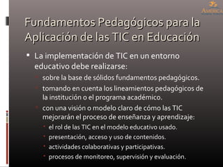 Fundamentos Pedagógicos para la Aplicación de las TIC en Educación <ul><li>La implementación de TIC en un entorno educativ...