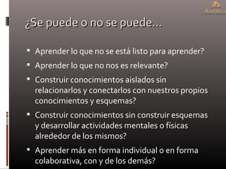 ¿Se puede o no se puede… Aprender lo que no se está listo para aprender? Aprender lo que no nos es relevante? Construir conocimientos aislados sin relacionarlos y conectarlos con nuestros propios conocimientos y esquemas? Construir conocimientos sin construir esquemas y desarrollar actividades mentales o físicas alrededor de los mismos? Aprender más en forma individual o en forma colaborativa, con y de los demás? 