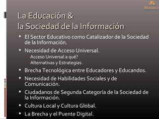 La Educación & la Sociedad de la Información El Sector Educativo como Catalizador de la Sociedad de la Información. Necesidad de Acceso Universal. Acceso Universal a qué? Alternativas y Estrategias. Brecha Tecnológica entre Educadores y Educandos. Necesidad de Habilidades Sociales y de Comunicación. Ciudadanos de Segunda Categoría de la Sociedad de la Información. Cultura Local y Cultura Global. La Brecha y el Puente Digital. 