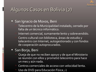 Algunos Casos en Bolivia (2) San Ignacio de Moxos, Beni Telecentro de la Municipalidad instalado, cerrado por falta de un técnico informático. Internet comercial, sumamente lento y sobrevendido. Centro cultural con biblioteca, áreas de estudio y telecentro con Internet, autogestionado y con fondos de cooperación autoprocurados. San Borja, Beni Queja de que no reciben apoyo y de que el Ministerio se reunión con ellos y prometió telecentro para hace un mes y aún nada. Centros comerciales de acceso con velocidad lenta. Uso de DVD para Educación Física ;-) 